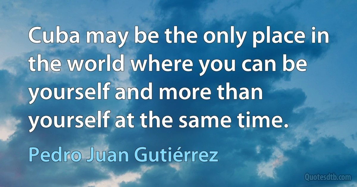 Cuba may be the only place in the world where you can be yourself and more than yourself at the same time. (Pedro Juan Gutiérrez)