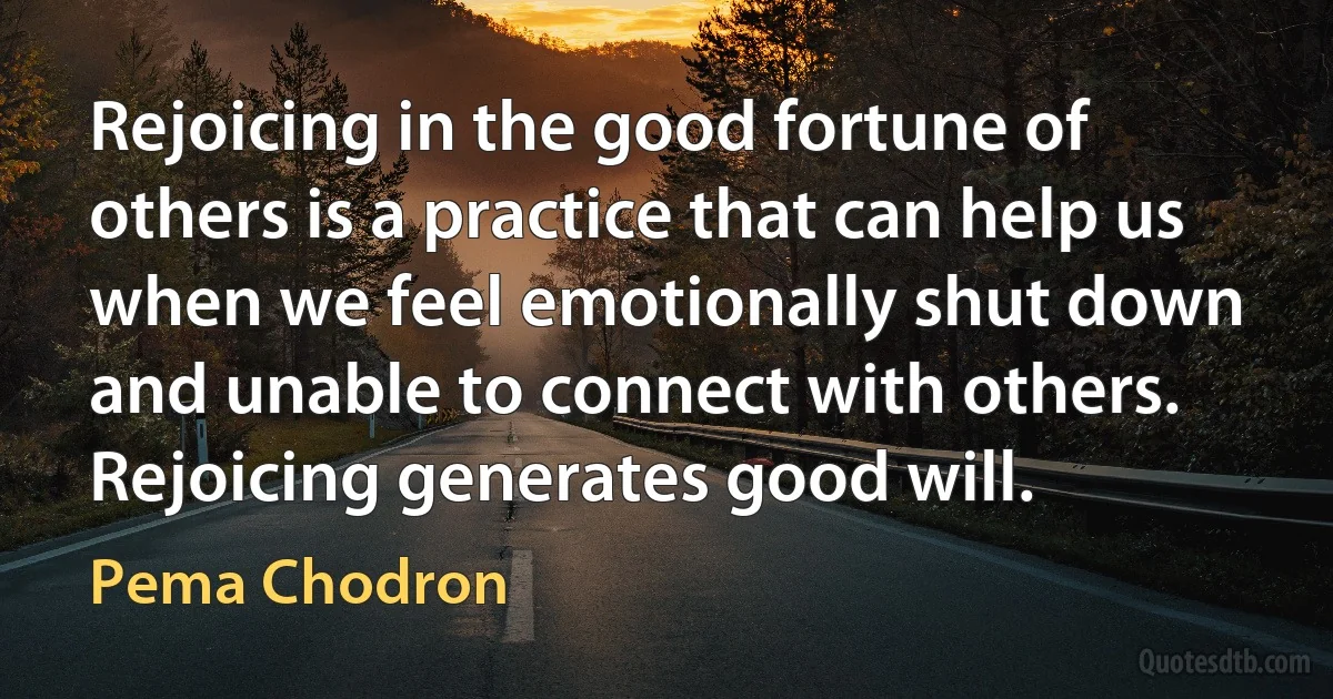 Rejoicing in the good fortune of others is a practice that can help us when we feel emotionally shut down and unable to connect with others. Rejoicing generates good will. (Pema Chodron)