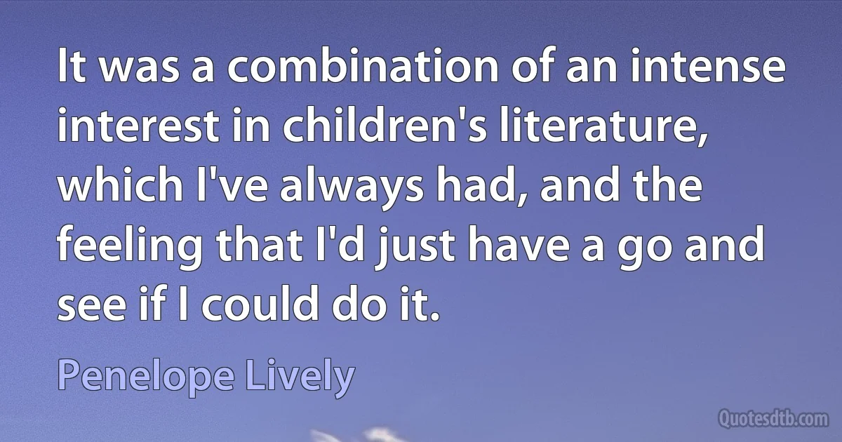 It was a combination of an intense interest in children's literature, which I've always had, and the feeling that I'd just have a go and see if I could do it. (Penelope Lively)