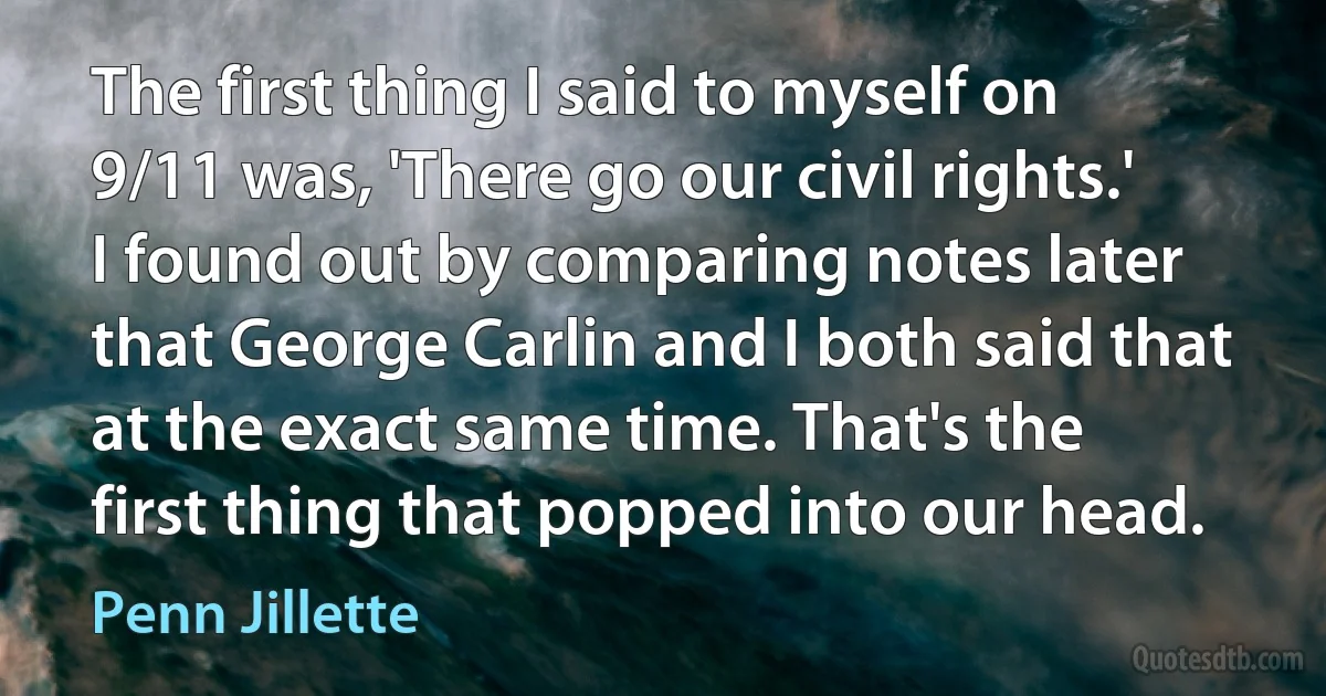 The first thing I said to myself on 9/11 was, 'There go our civil rights.' I found out by comparing notes later that George Carlin and I both said that at the exact same time. That's the first thing that popped into our head. (Penn Jillette)