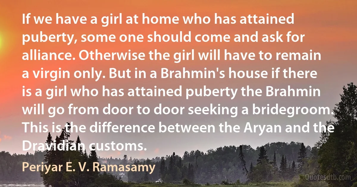 If we have a girl at home who has attained puberty, some one should come and ask for alliance. Otherwise the girl will have to remain a virgin only. But in a Brahmin's house if there is a girl who has attained puberty the Brahmin will go from door to door seeking a bridegroom. This is the difference between the Aryan and the Dravidian customs. (Periyar E. V. Ramasamy)