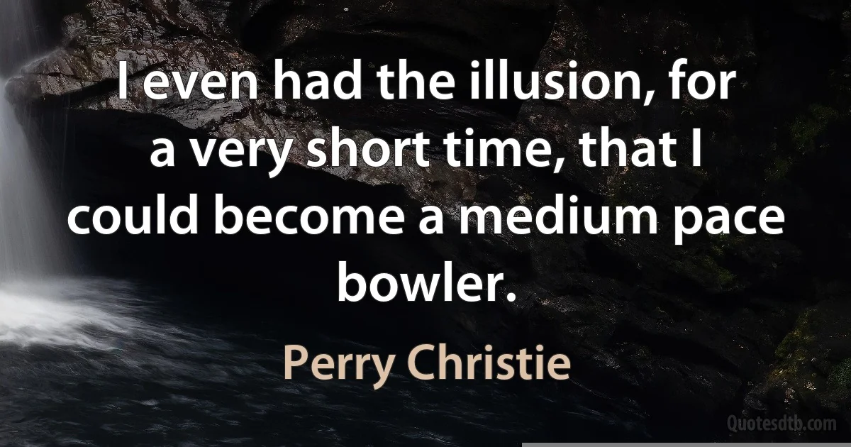 I even had the illusion, for a very short time, that I could become a medium pace bowler. (Perry Christie)