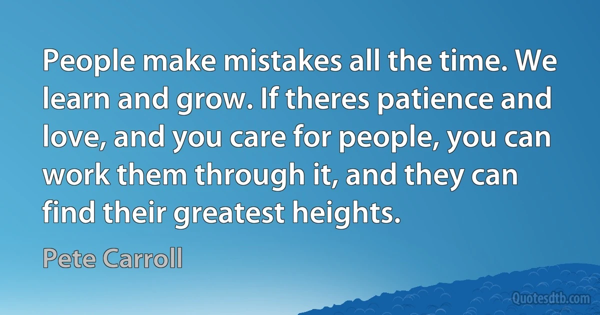 People make mistakes all the time. We learn and grow. If theres patience and love, and you care for people, you can work them through it, and they can find their greatest heights. (Pete Carroll)