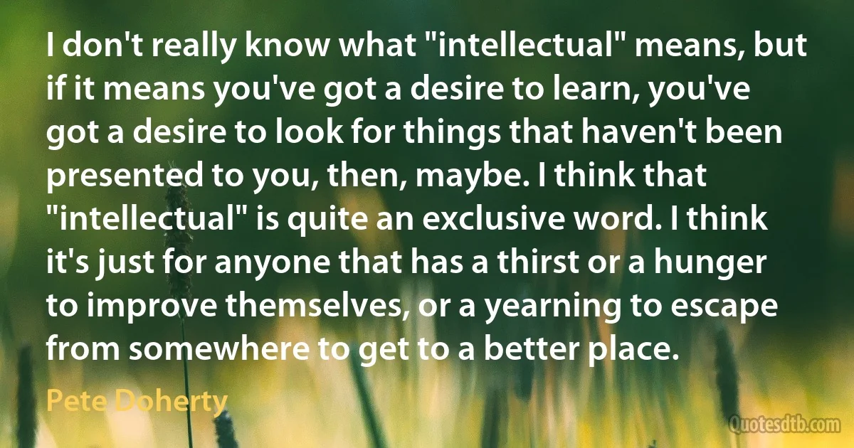 I don't really know what "intellectual" means, but if it means you've got a desire to learn, you've got a desire to look for things that haven't been presented to you, then, maybe. I think that "intellectual" is quite an exclusive word. I think it's just for anyone that has a thirst or a hunger to improve themselves, or a yearning to escape from somewhere to get to a better place. (Pete Doherty)