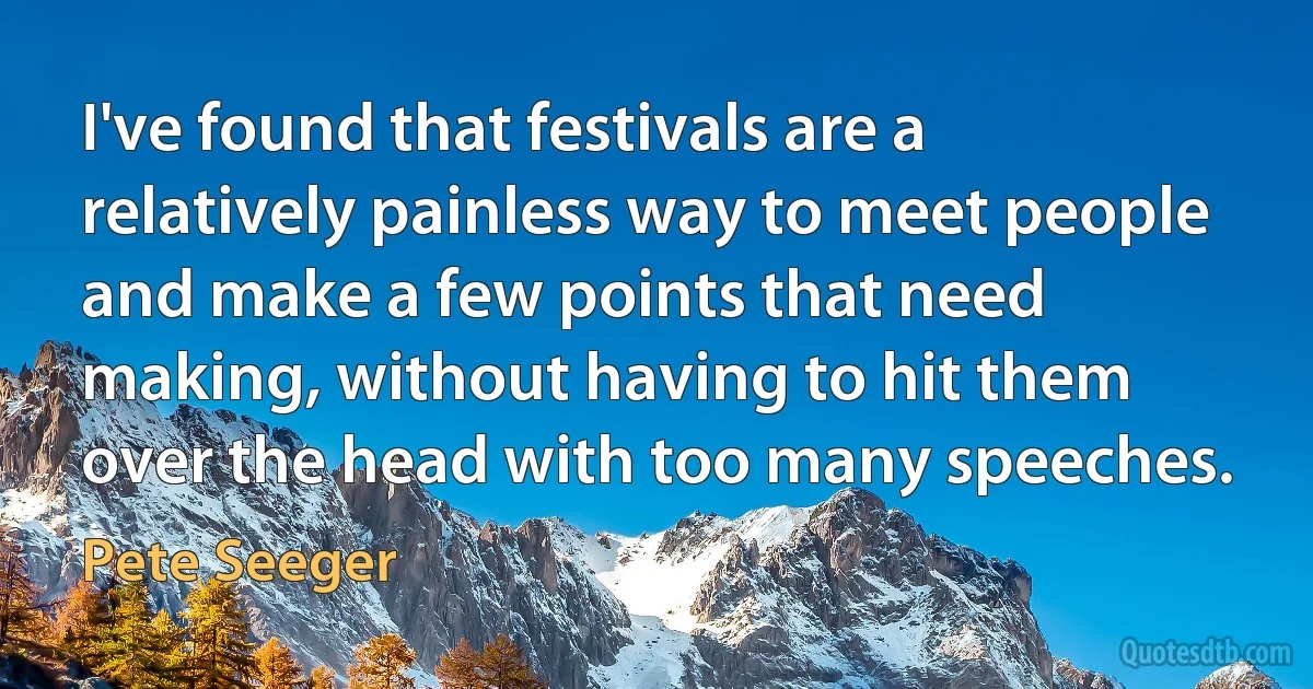 I've found that festivals are a relatively painless way to meet people and make a few points that need making, without having to hit them over the head with too many speeches. (Pete Seeger)