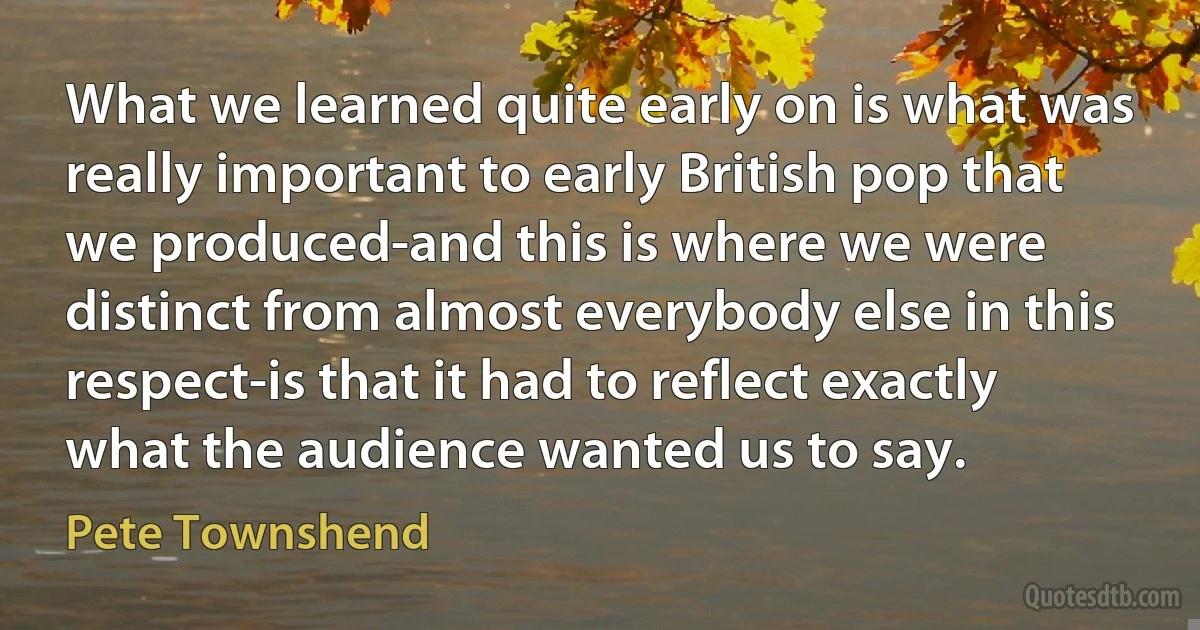 What we learned quite early on is what was really important to early British pop that we produced-and this is where we were distinct from almost everybody else in this respect-is that it had to reflect exactly what the audience wanted us to say. (Pete Townshend)