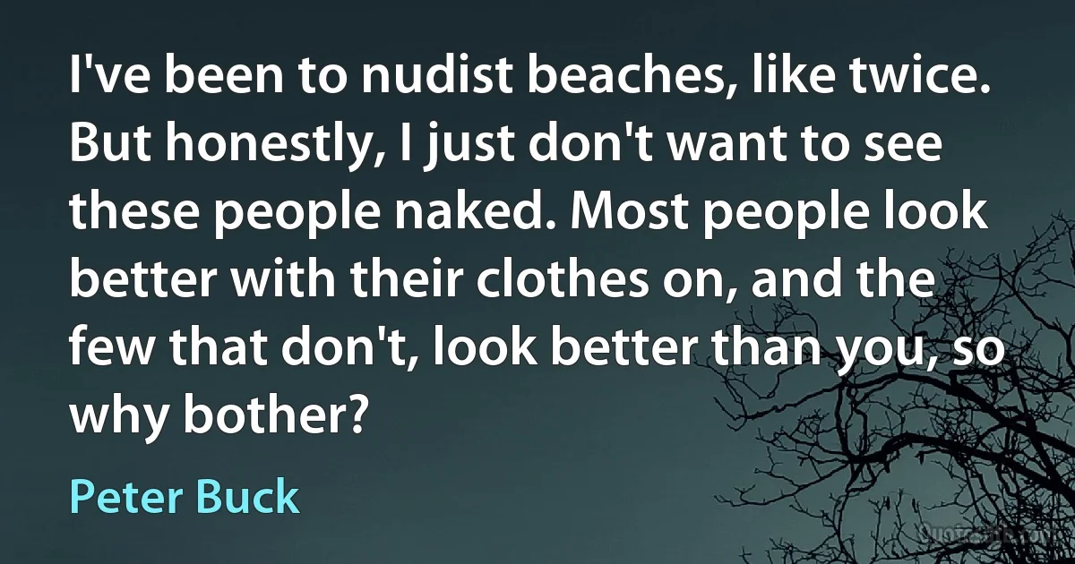 I've been to nudist beaches, like twice. But honestly, I just don't want to see these people naked. Most people look better with their clothes on, and the few that don't, look better than you, so why bother? (Peter Buck)