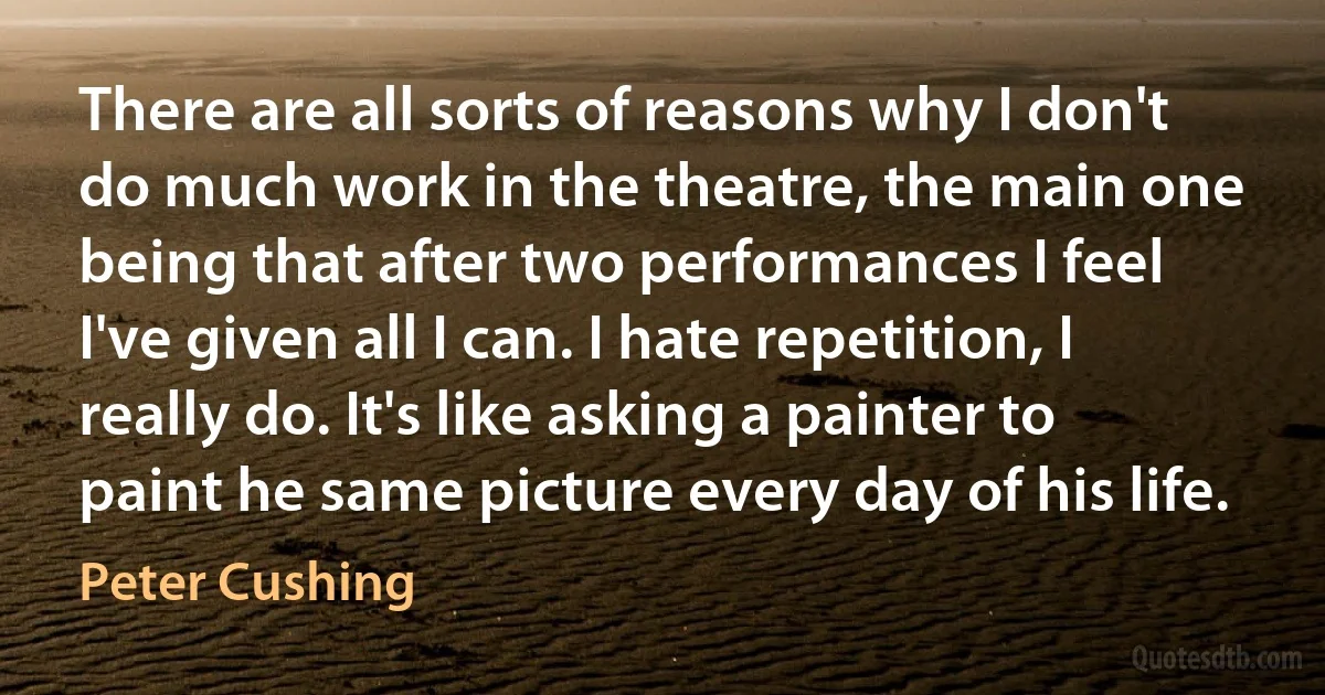 There are all sorts of reasons why I don't do much work in the theatre, the main one being that after two performances I feel I've given all I can. I hate repetition, I really do. It's like asking a painter to paint he same picture every day of his life. (Peter Cushing)