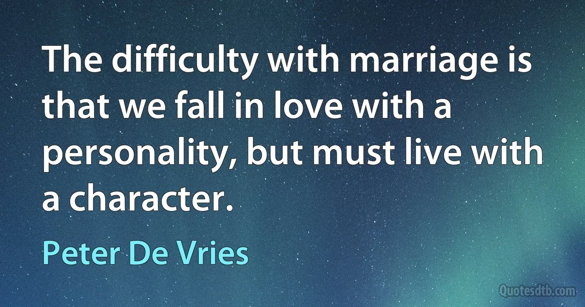 The difficulty with marriage is that we fall in love with a personality, but must live with a character. (Peter De Vries)