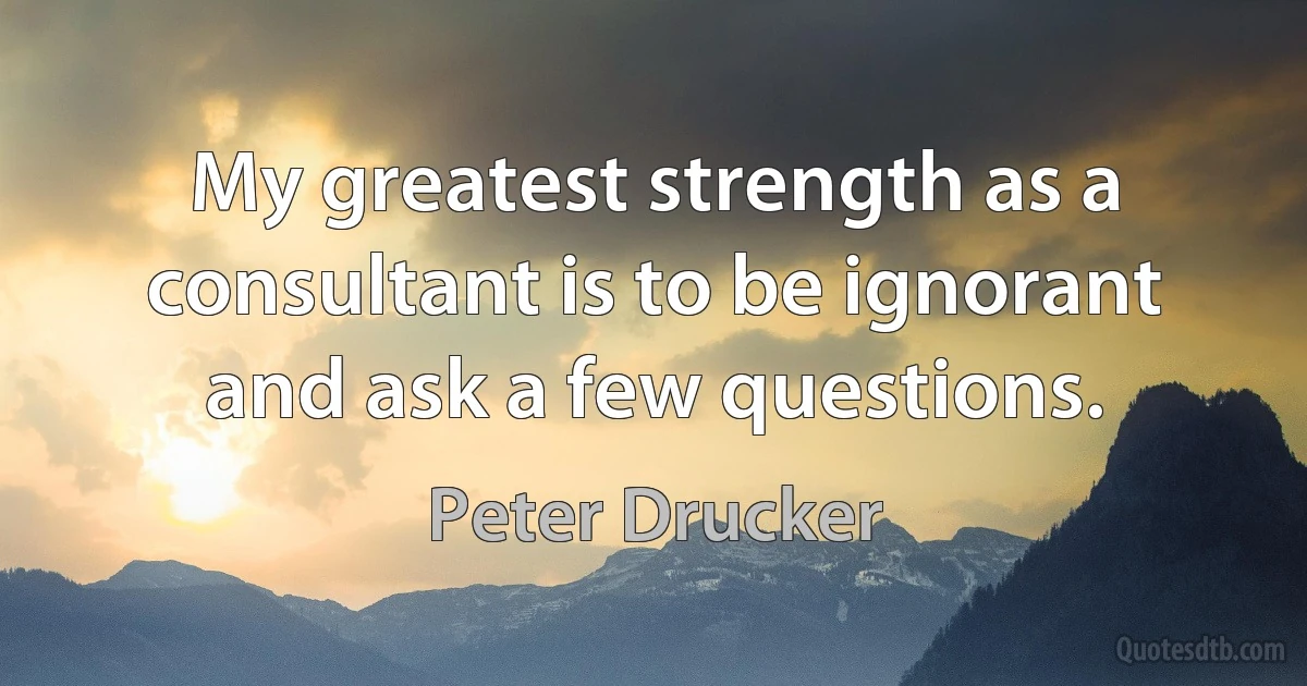 My greatest strength as a consultant is to be ignorant and ask a few questions. (Peter Drucker)