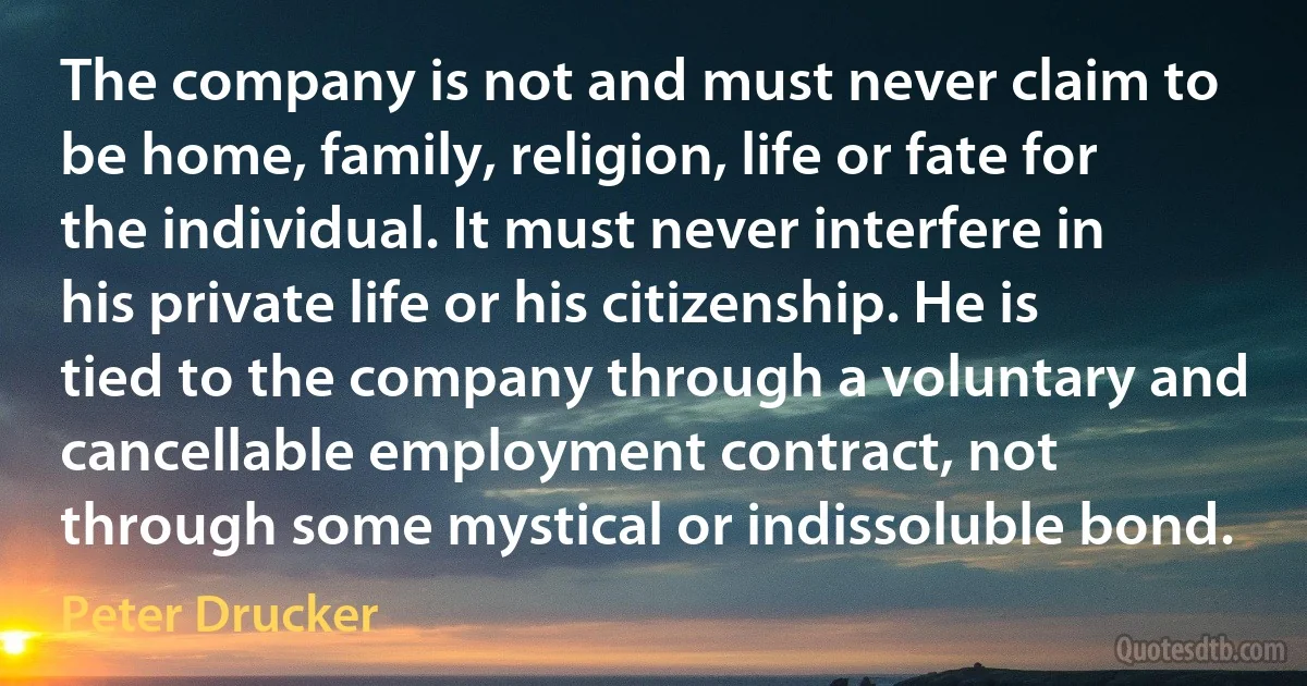 The company is not and must never claim to be home, family, religion, life or fate for the individual. It must never interfere in his private life or his citizenship. He is tied to the company through a voluntary and cancellable employment contract, not through some mystical or indissoluble bond. (Peter Drucker)