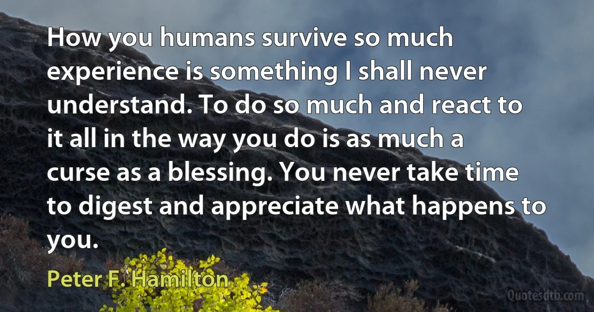 How you humans survive so much experience is something I shall never understand. To do so much and react to it all in the way you do is as much a curse as a blessing. You never take time to digest and appreciate what happens to you. (Peter F. Hamilton)