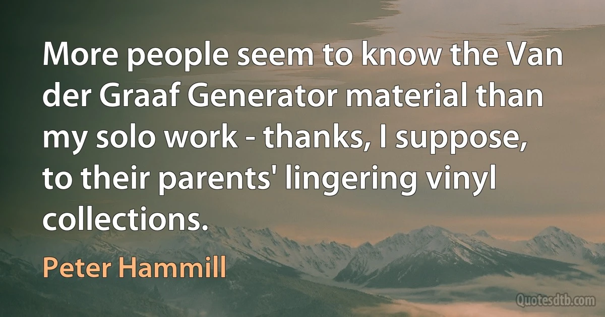 More people seem to know the Van der Graaf Generator material than my solo work - thanks, I suppose, to their parents' lingering vinyl collections. (Peter Hammill)