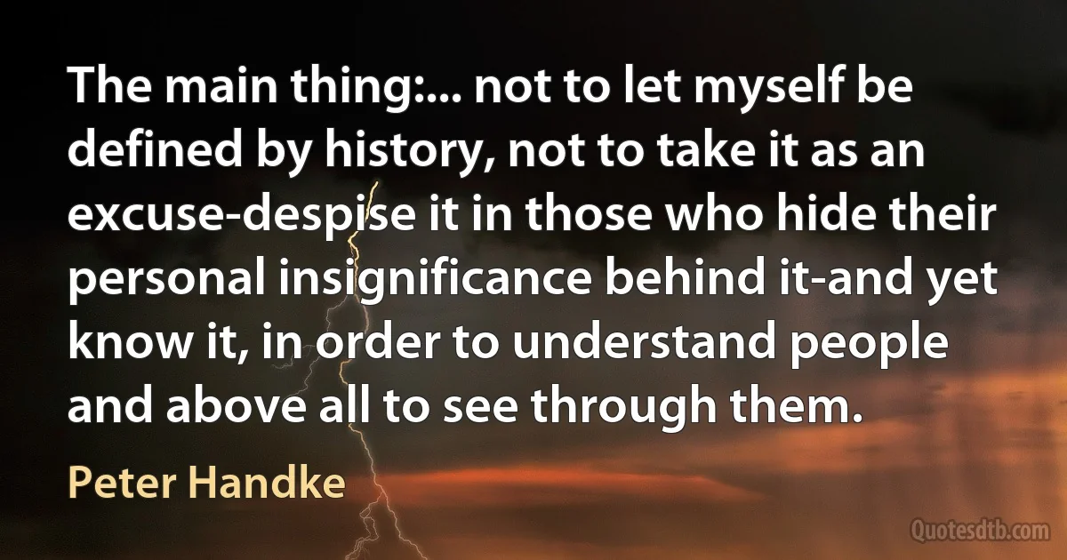 The main thing:... not to let myself be defined by history, not to take it as an excuse-despise it in those who hide their personal insignificance behind it-and yet know it, in order to understand people and above all to see through them. (Peter Handke)