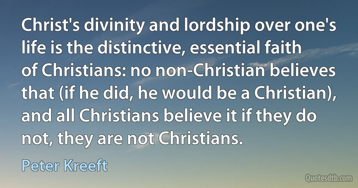 Christ's divinity and lordship over one's life is the distinctive, essential faith of Christians: no non-Christian believes that (if he did, he would be a Christian), and all Christians believe it if they do not, they are not Christians. (Peter Kreeft)