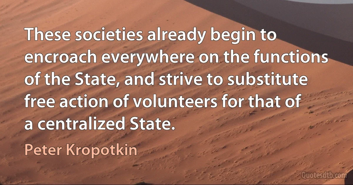 These societies already begin to encroach everywhere on the functions of the State, and strive to substitute free action of volunteers for that of a centralized State. (Peter Kropotkin)