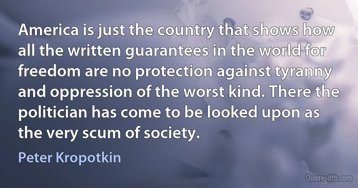 America is just the country that shows how all the written guarantees in the world for freedom are no protection against tyranny and oppression of the worst kind. There the politician has come to be looked upon as the very scum of society. (Peter Kropotkin)