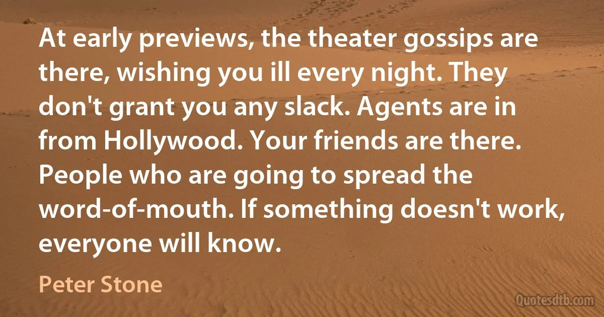 At early previews, the theater gossips are there, wishing you ill every night. They don't grant you any slack. Agents are in from Hollywood. Your friends are there. People who are going to spread the word-of-mouth. If something doesn't work, everyone will know. (Peter Stone)