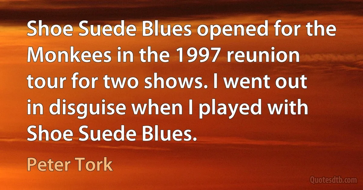 Shoe Suede Blues opened for the Monkees in the 1997 reunion tour for two shows. I went out in disguise when I played with Shoe Suede Blues. (Peter Tork)