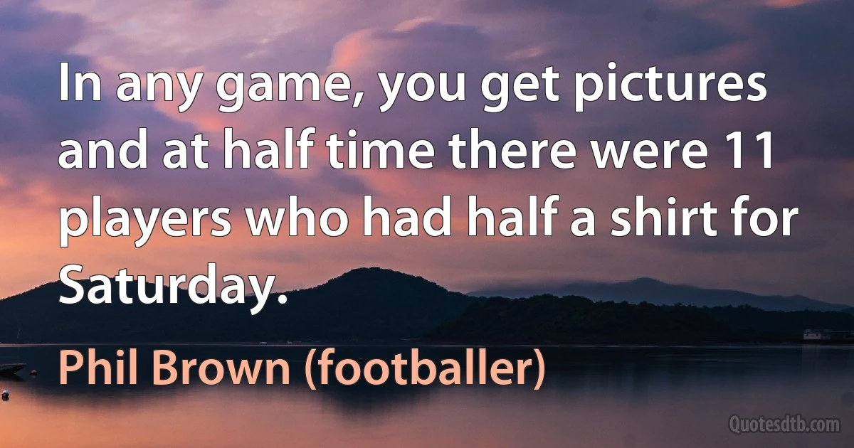 In any game, you get pictures and at half time there were 11 players who had half a shirt for Saturday. (Phil Brown (footballer))