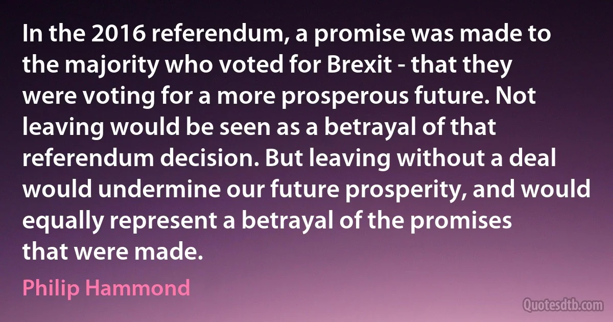 In the 2016 referendum, a promise was made to the majority who voted for Brexit - that they were voting for a more prosperous future. Not leaving would be seen as a betrayal of that referendum decision. But leaving without a deal would undermine our future prosperity, and would equally represent a betrayal of the promises that were made. (Philip Hammond)