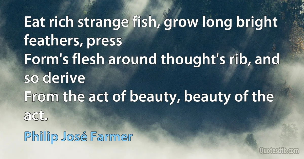 Eat rich strange fish, grow long bright feathers, press
Form's flesh around thought's rib, and so derive
From the act of beauty, beauty of the act. (Philip José Farmer)