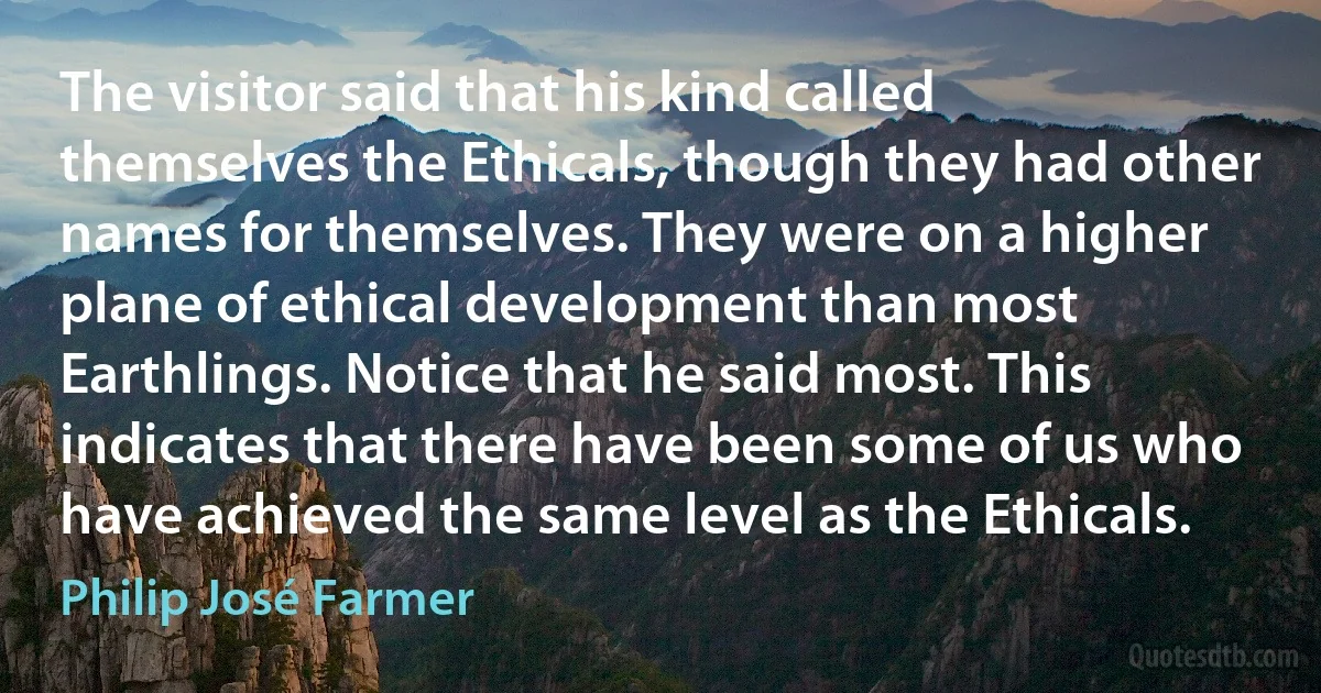 The visitor said that his kind called themselves the Ethicals, though they had other names for themselves. They were on a higher plane of ethical development than most Earthlings. Notice that he said most. This indicates that there have been some of us who have achieved the same level as the Ethicals. (Philip José Farmer)