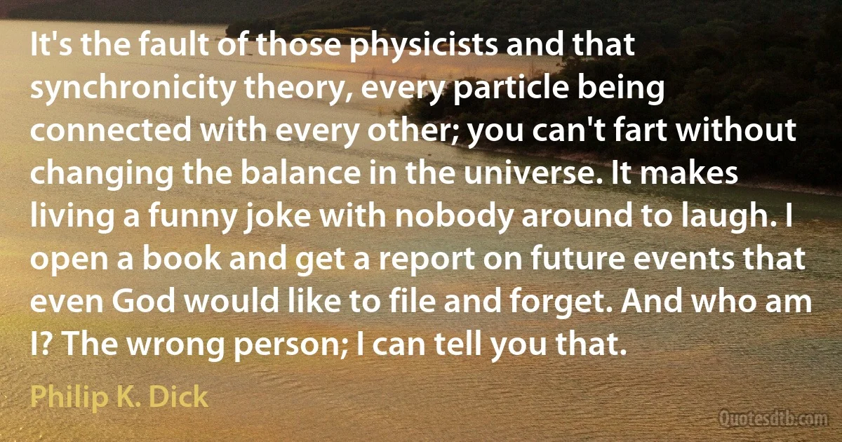 It's the fault of those physicists and that synchronicity theory, every particle being connected with every other; you can't fart without changing the balance in the universe. It makes living a funny joke with nobody around to laugh. I open a book and get a report on future events that even God would like to file and forget. And who am I? The wrong person; I can tell you that. (Philip K. Dick)