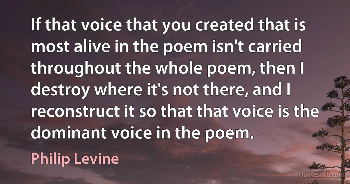 If that voice that you created that is most alive in the poem isn't carried throughout the whole poem, then I destroy where it's not there, and I reconstruct it so that that voice is the dominant voice in the poem. (Philip Levine)