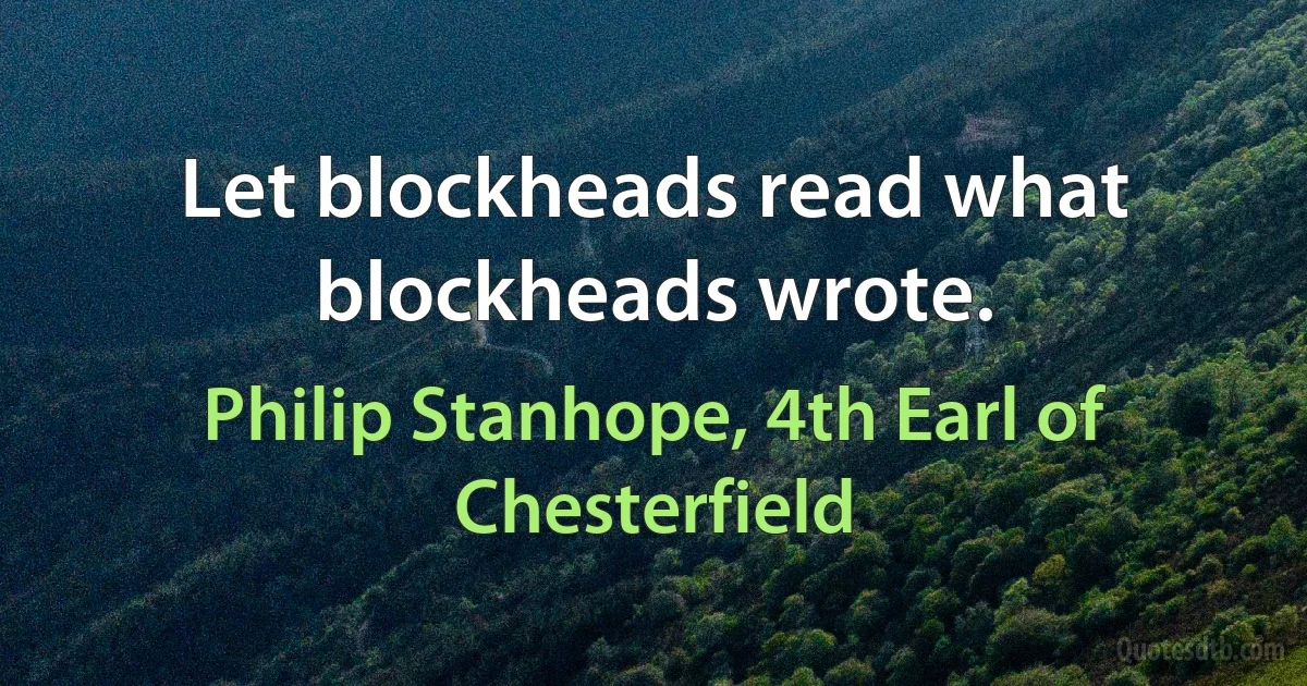 Let blockheads read what blockheads wrote. (Philip Stanhope, 4th Earl of Chesterfield)