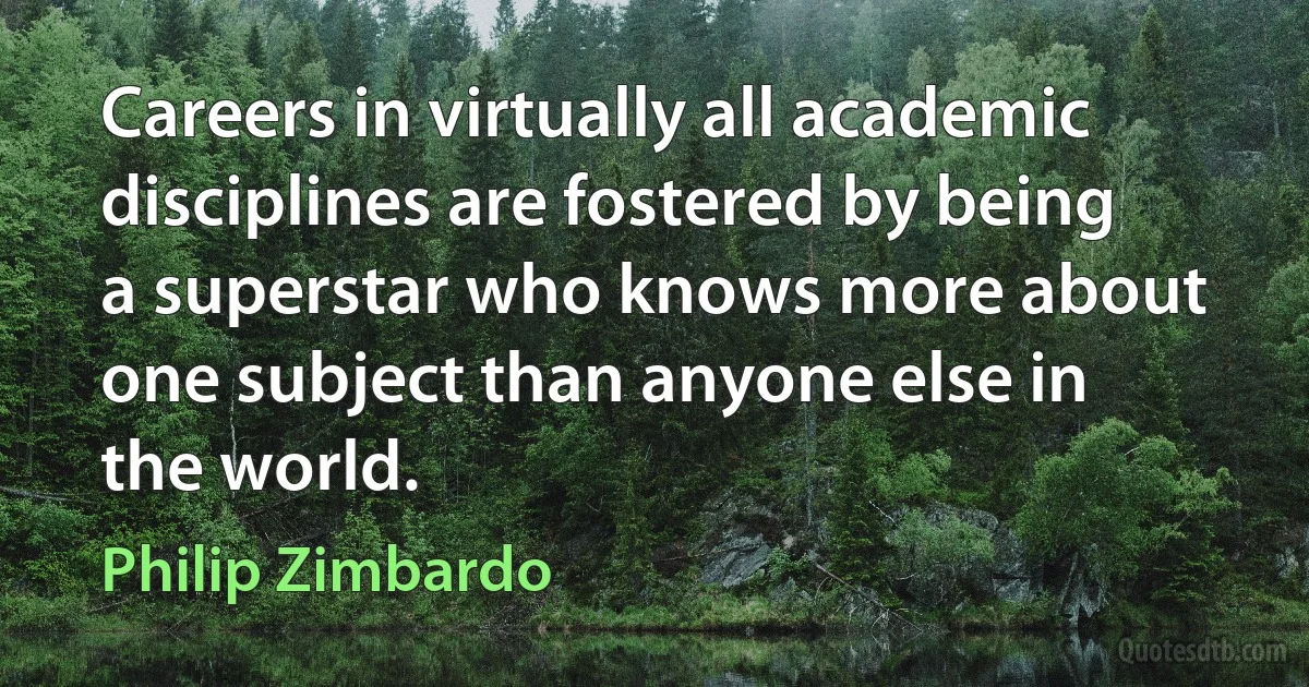 Careers in virtually all academic disciplines are fostered by being a superstar who knows more about one subject than anyone else in the world. (Philip Zimbardo)