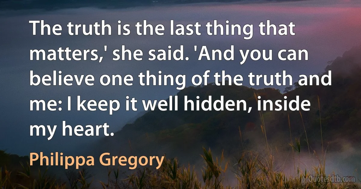 The truth is the last thing that matters,' she said. 'And you can believe one thing of the truth and me: I keep it well hidden, inside my heart. (Philippa Gregory)