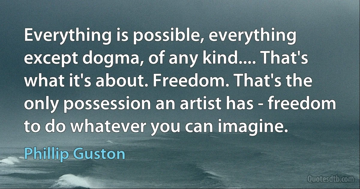 Everything is possible, everything except dogma, of any kind.... That's what it's about. Freedom. That's the only possession an artist has - freedom to do whatever you can imagine. (Phillip Guston)