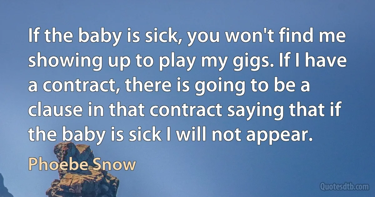 If the baby is sick, you won't find me showing up to play my gigs. If I have a contract, there is going to be a clause in that contract saying that if the baby is sick I will not appear. (Phoebe Snow)