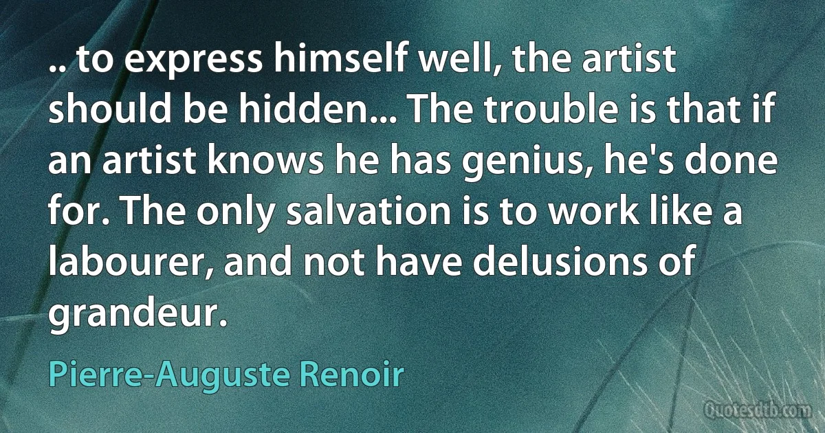 .. to express himself well, the artist should be hidden... The trouble is that if an artist knows he has genius, he's done for. The only salvation is to work like a labourer, and not have delusions of grandeur. (Pierre-Auguste Renoir)