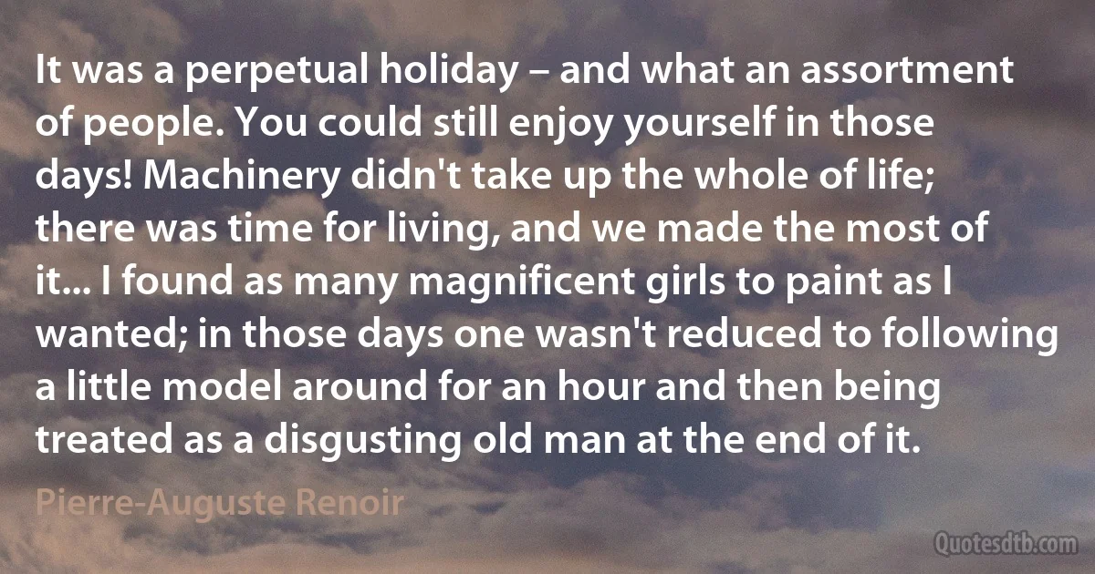 It was a perpetual holiday – and what an assortment of people. You could still enjoy yourself in those days! Machinery didn't take up the whole of life; there was time for living, and we made the most of it... I found as many magnificent girls to paint as I wanted; in those days one wasn't reduced to following a little model around for an hour and then being treated as a disgusting old man at the end of it. (Pierre-Auguste Renoir)