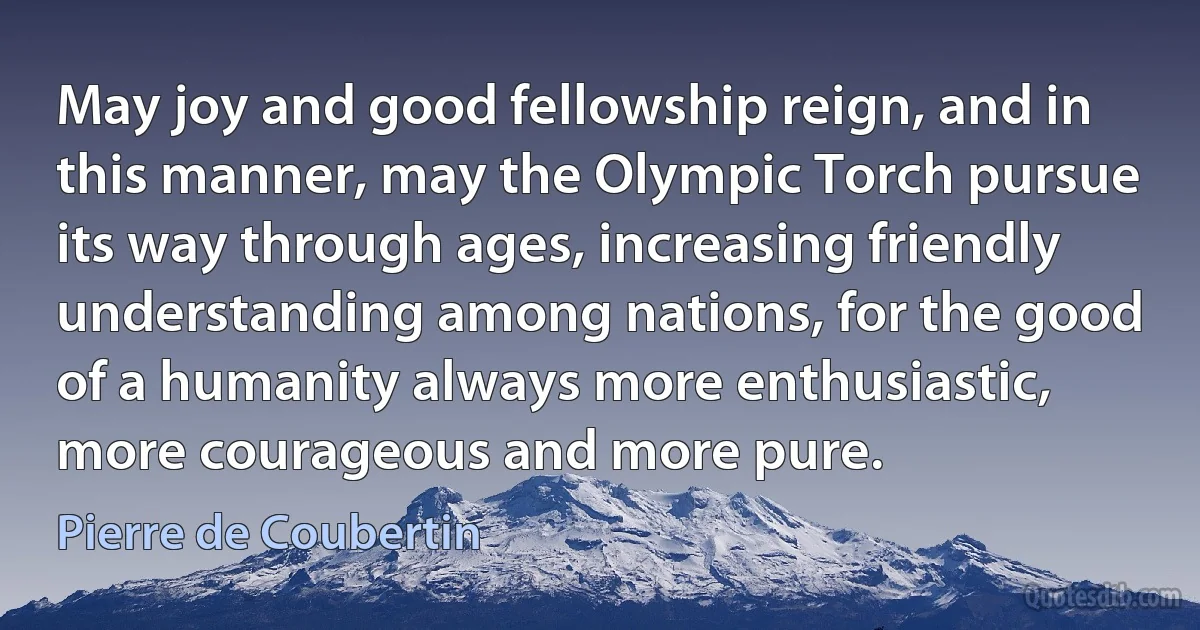 May joy and good fellowship reign, and in this manner, may the Olympic Torch pursue its way through ages, increasing friendly understanding among nations, for the good of a humanity always more enthusiastic, more courageous and more pure. (Pierre de Coubertin)