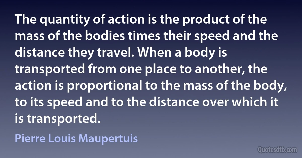 The quantity of action is the product of the mass of the bodies times their speed and the distance they travel. When a body is transported from one place to another, the action is proportional to the mass of the body, to its speed and to the distance over which it is transported. (Pierre Louis Maupertuis)