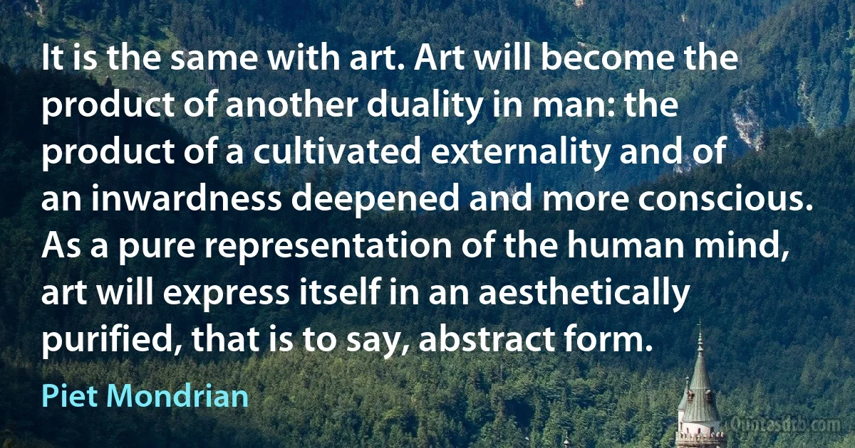 It is the same with art. Art will become the product of another duality in man: the product of a cultivated externality and of an inwardness deepened and more conscious. As a pure representation of the human mind, art will express itself in an aesthetically purified, that is to say, abstract form. (Piet Mondrian)