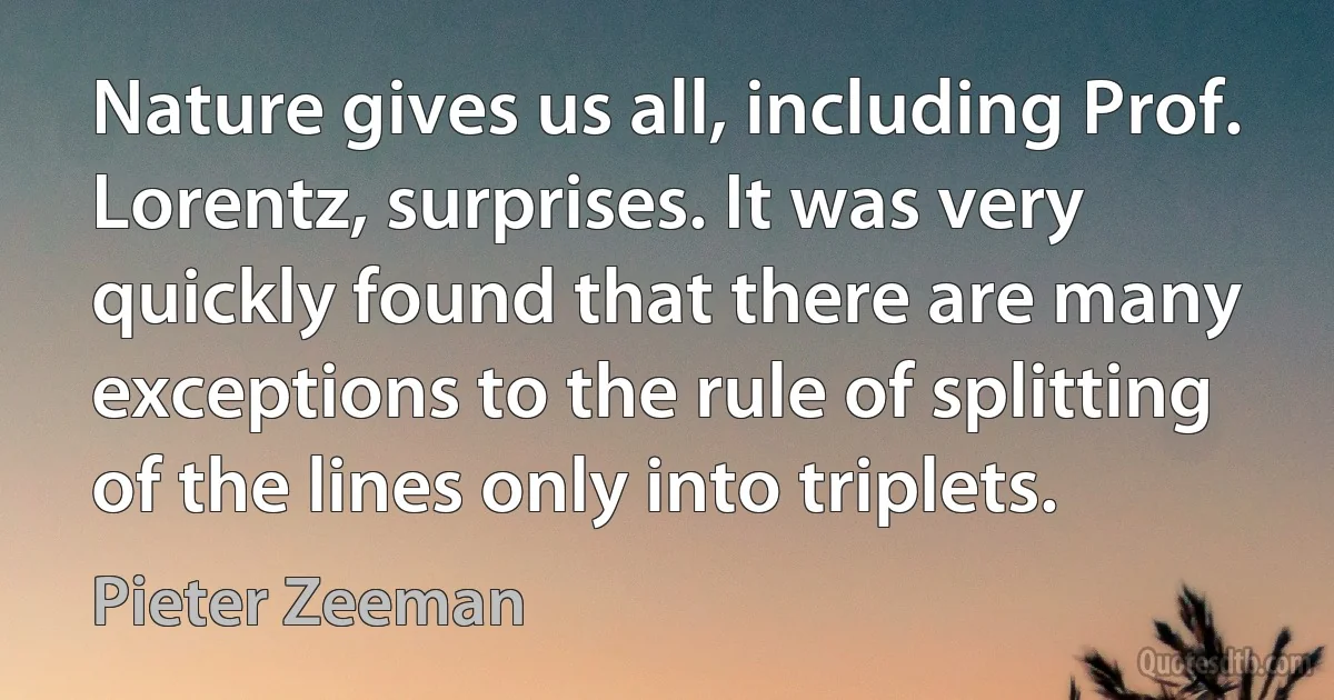 Nature gives us all, including Prof. Lorentz, surprises. It was very quickly found that there are many exceptions to the rule of splitting of the lines only into triplets. (Pieter Zeeman)