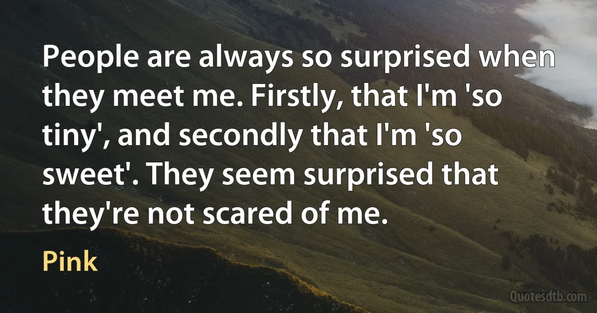 People are always so surprised when they meet me. Firstly, that I'm 'so tiny', and secondly that I'm 'so sweet'. They seem surprised that they're not scared of me. (Pink)