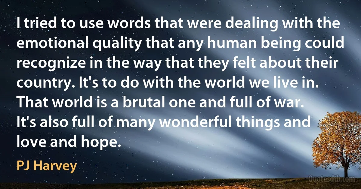 I tried to use words that were dealing with the emotional quality that any human being could recognize in the way that they felt about their country. It's to do with the world we live in. That world is a brutal one and full of war. It's also full of many wonderful things and love and hope. (PJ Harvey)