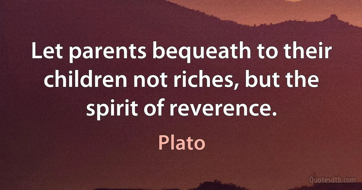 Let parents bequeath to their children not riches, but the spirit of reverence. (Plato)