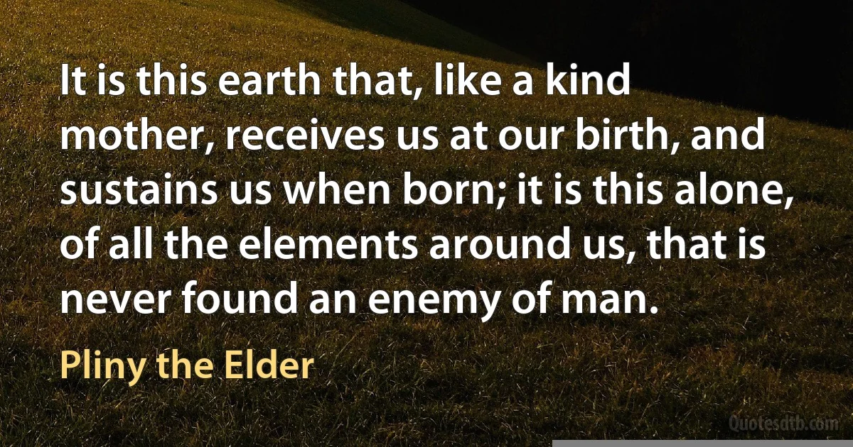 It is this earth that, like a kind mother, receives us at our birth, and sustains us when born; it is this alone, of all the elements around us, that is never found an enemy of man. (Pliny the Elder)