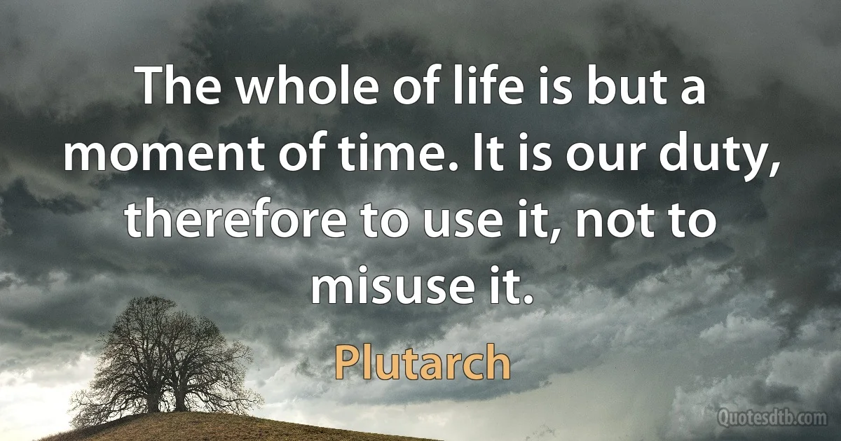 The whole of life is but a moment of time. It is our duty, therefore to use it, not to misuse it. (Plutarch)