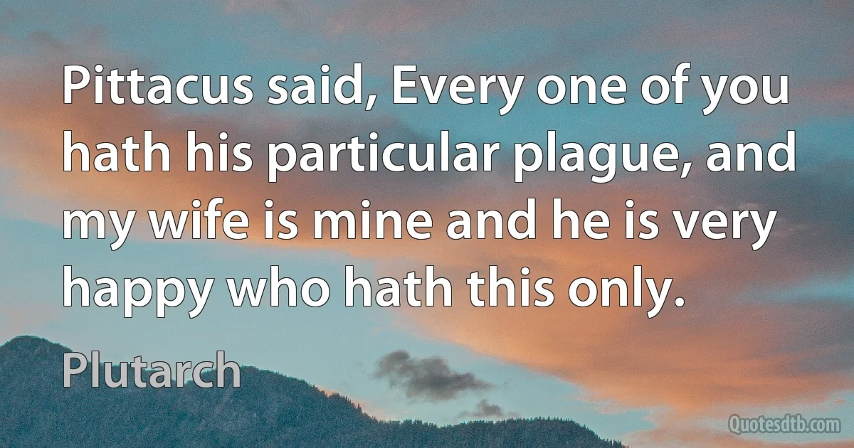 Pittacus said, Every one of you hath his particular plague, and my wife is mine and he is very happy who hath this only. (Plutarch)