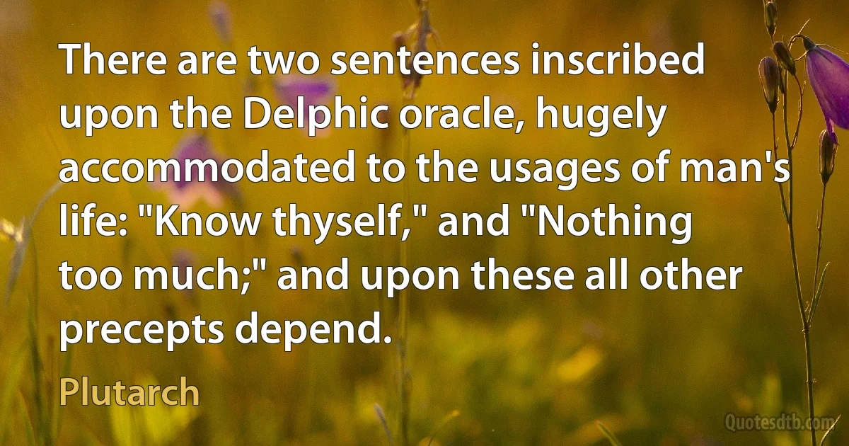 There are two sentences inscribed upon the Delphic oracle, hugely accommodated to the usages of man's life: "Know thyself," and "Nothing too much;" and upon these all other precepts depend. (Plutarch)