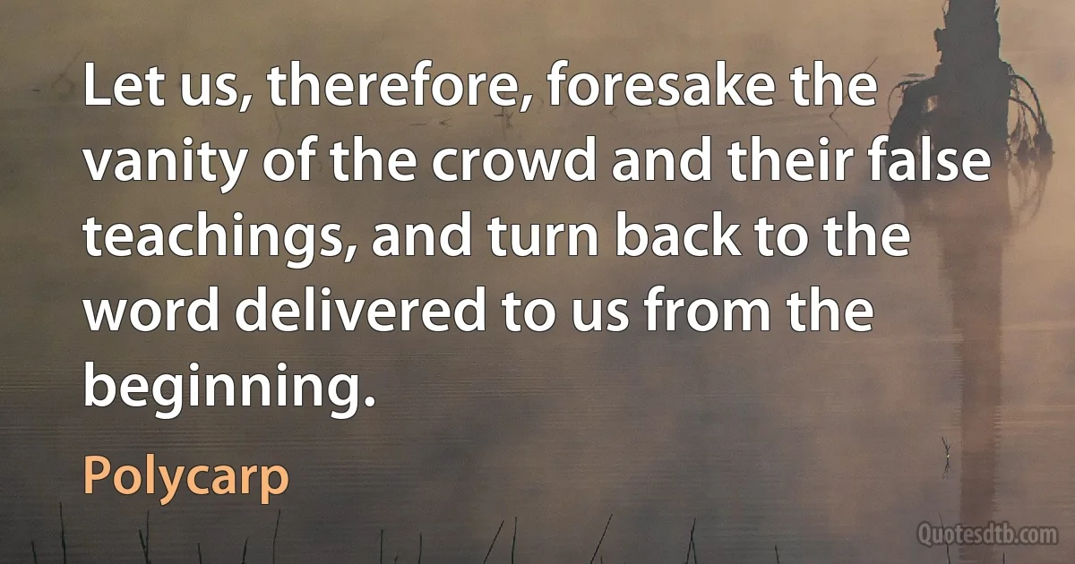 Let us, therefore, foresake the vanity of the crowd and their false teachings, and turn back to the word delivered to us from the beginning. (Polycarp)