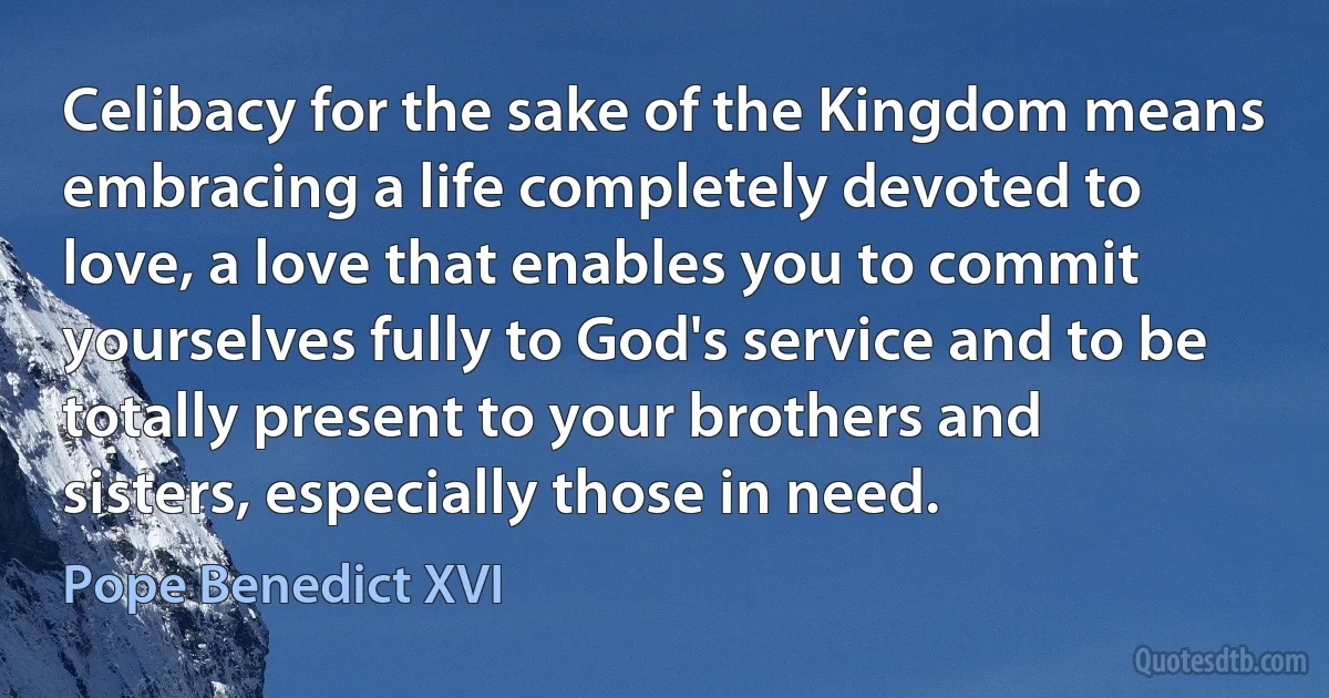 Celibacy for the sake of the Kingdom means embracing a life completely devoted to love, a love that enables you to commit yourselves fully to God's service and to be totally present to your brothers and sisters, especially those in need. (Pope Benedict XVI)