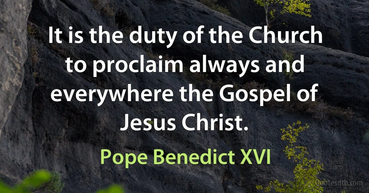 It is the duty of the Church to proclaim always and everywhere the Gospel of Jesus Christ. (Pope Benedict XVI)